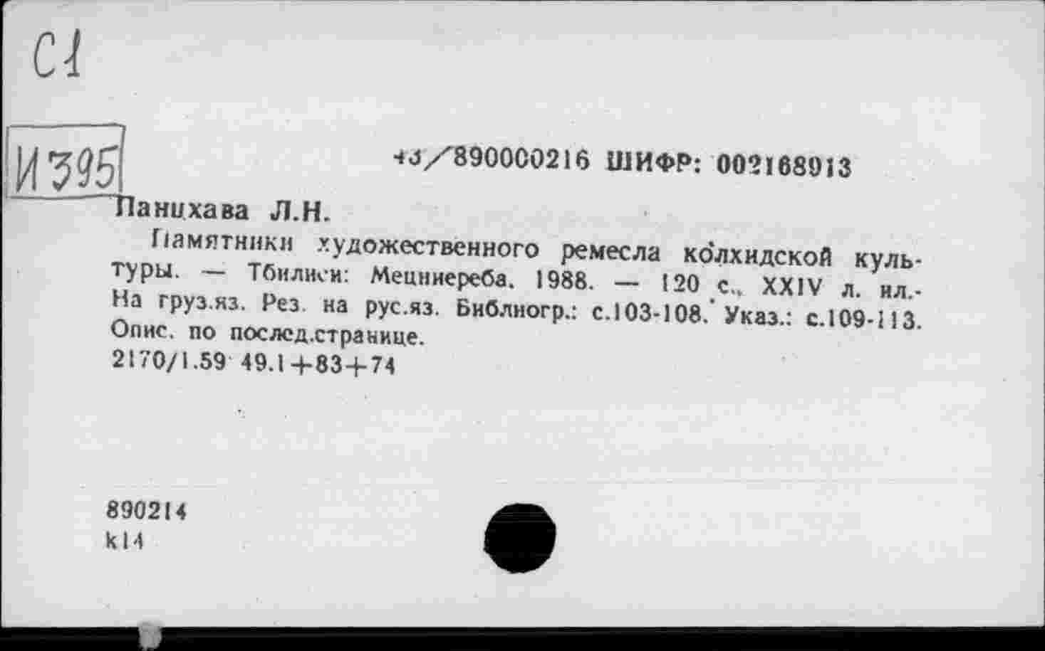 ﻿Ci
И
Панцхава Л.H.
4J/8900C0216 ШИФР: 002168913
Памятники художественного ремесла колхидской культуры. — Тбилиси: Мецниереба. 1988. — 120 с., XXIV л. ил-На груз.из. Рез на рус.яз. Библногр.: с. 103-108.’Указ.: с.109-113. Опис, по послсд.странице.
2170/1.59 49.1 +83 + 74
890214 к 14